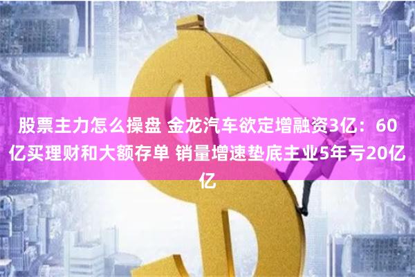 股票主力怎么操盘 金龙汽车欲定增融资3亿：60亿买理财和大额存单 销量增速垫底主业5年亏20亿