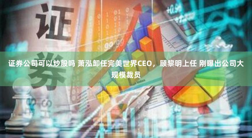 证券公司可以炒股吗 萧泓卸任完美世界CEO，顾黎明上任 刚曝出公司大规模裁员