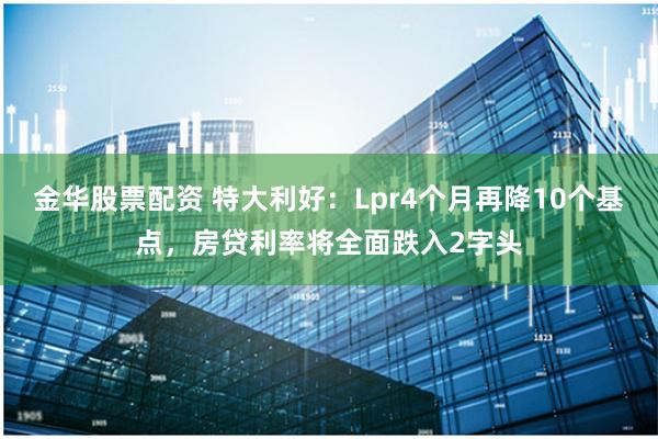 金华股票配资 特大利好：Lpr4个月再降10个基点，房贷利率将全面跌入2字头