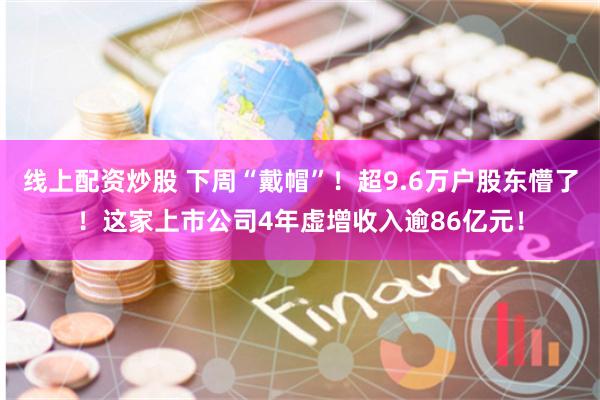 线上配资炒股 下周“戴帽”！超9.6万户股东懵了！这家上市公司4年虚增收入逾86亿元！