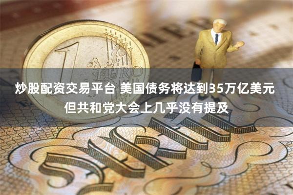 炒股配资交易平台 美国债务将达到35万亿美元 但共和党大会上几乎没有提及