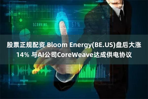 股票正规配资 Bloom Energy(BE.US)盘后大涨14% 与AI公司CoreWeave达成供电协议