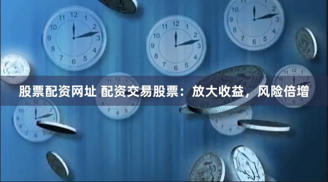 股票配资网址 配资交易股票：放大收益，风险倍增