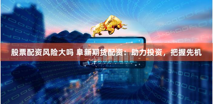 股票配资风险大吗 阜新期货配资：助力投资，把握先机
