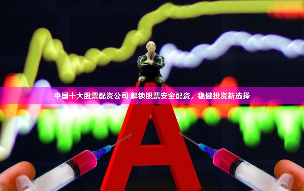 中国十大股票配资公司 解锁股票安全配资，稳健投资新选择