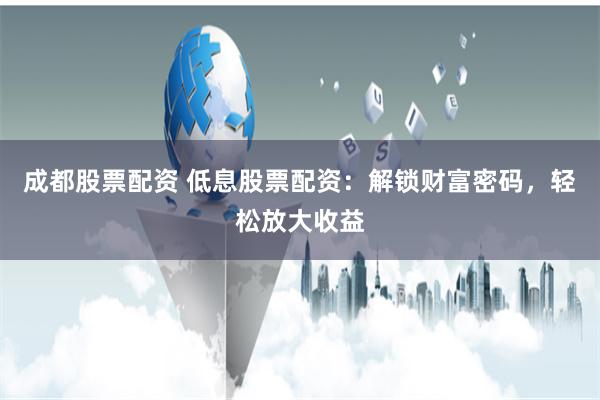 成都股票配资 低息股票配资：解锁财富密码，轻松放大收益