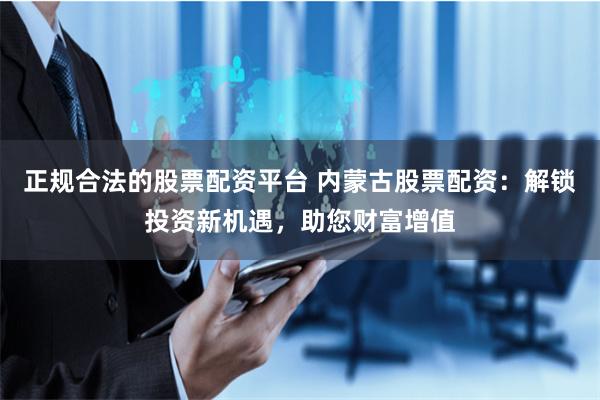 正规合法的股票配资平台 内蒙古股票配资：解锁投资新机遇，助您财富增值