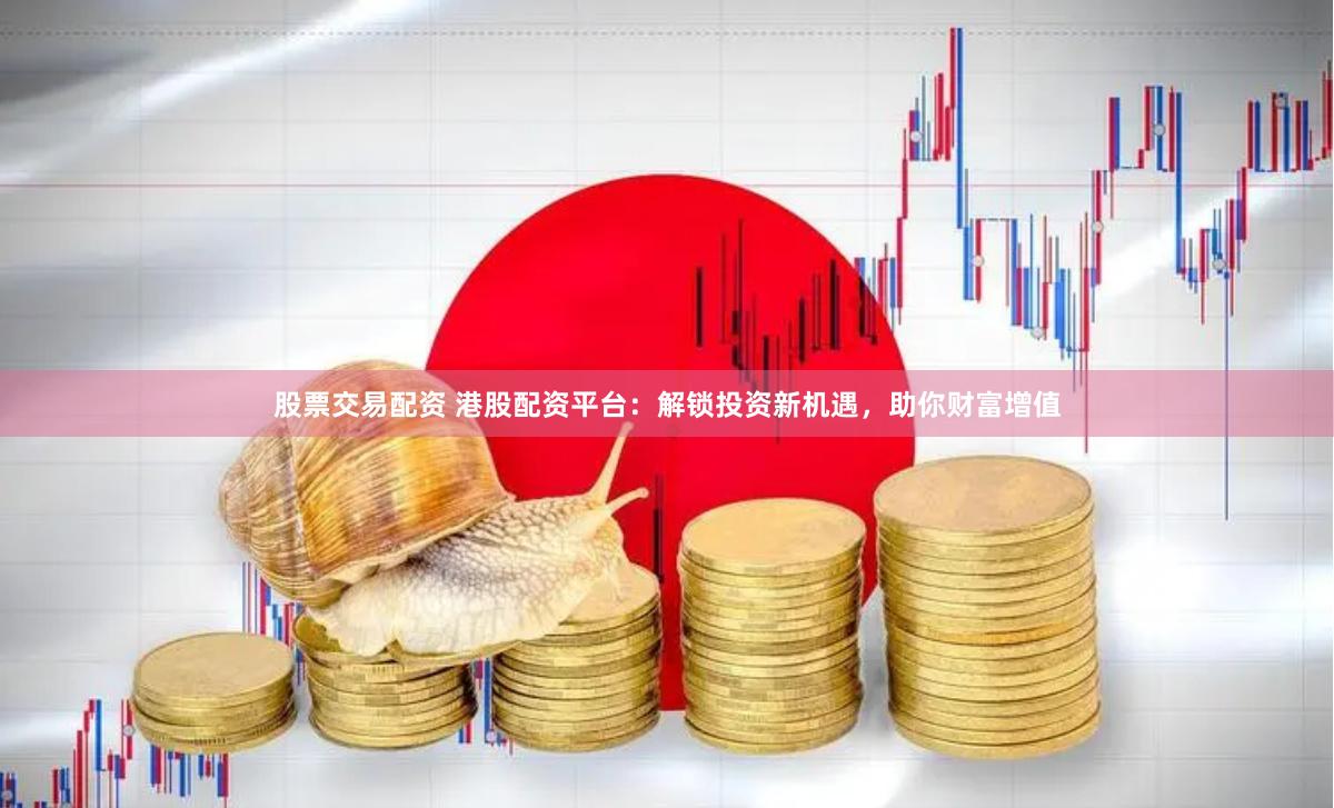 股票交易配资 港股配资平台：解锁投资新机遇，助你财富增值