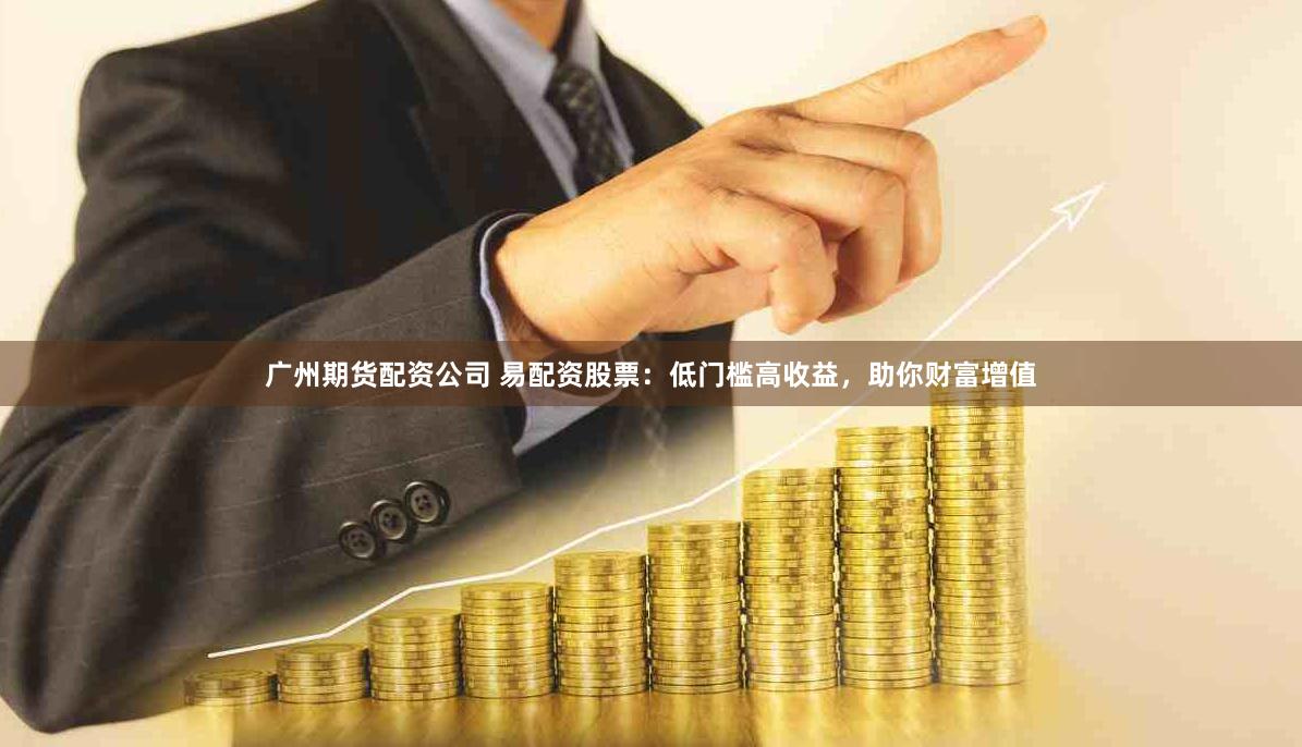 广州期货配资公司 易配资股票：低门槛高收益，助你财富增值