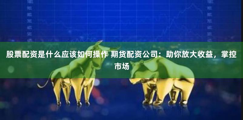 股票配资是什么应该如何操作 期货配资公司：助你放大收益，掌控市场