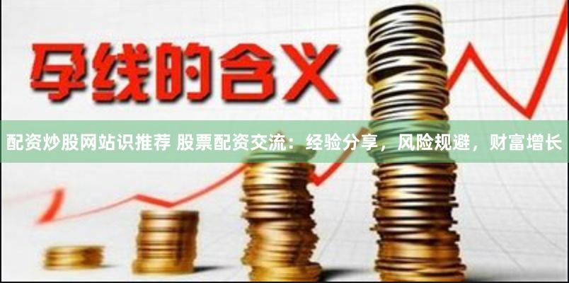 配资炒股网站识推荐 股票配资交流：经验分享，风险规避，财富增长
