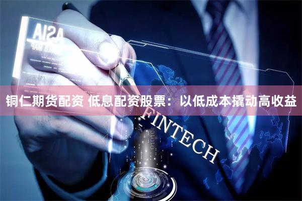 铜仁期货配资 低息配资股票：以低成本撬动高收益