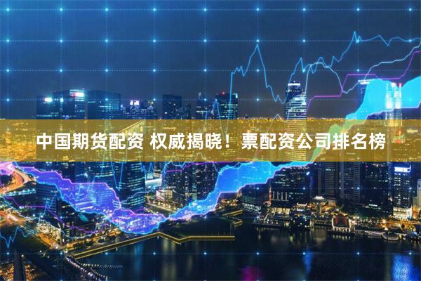 中国期货配资 权威揭晓!票配资公司排名榜
