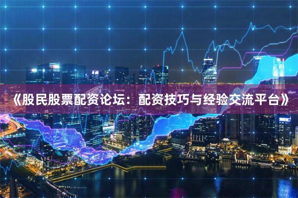 《股民股票配资论坛：配资技巧与经验交流平台》