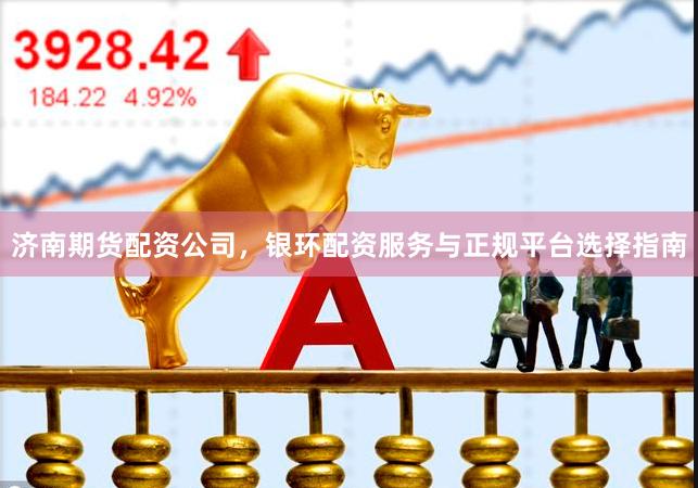 济南期货配资公司，银环配资服务与正规平台选择指南