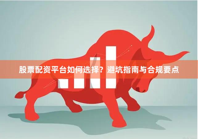 股票配资平台如何选择？避坑指南与合规要点